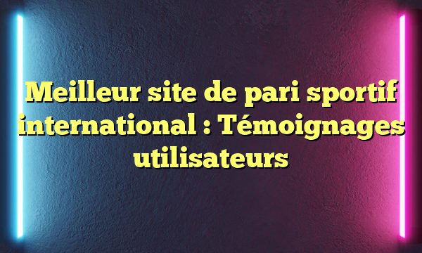 Meilleur site de pari sportif international : Témoignages utilisateurs