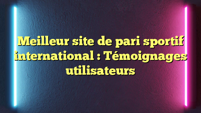 Meilleur site de pari sportif international : Témoignages utilisateurs